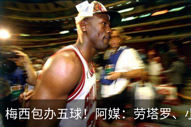 梅西包办五球！阿媒：劳塔罗、小蜘蛛均未破门，对战约旦谁首发？