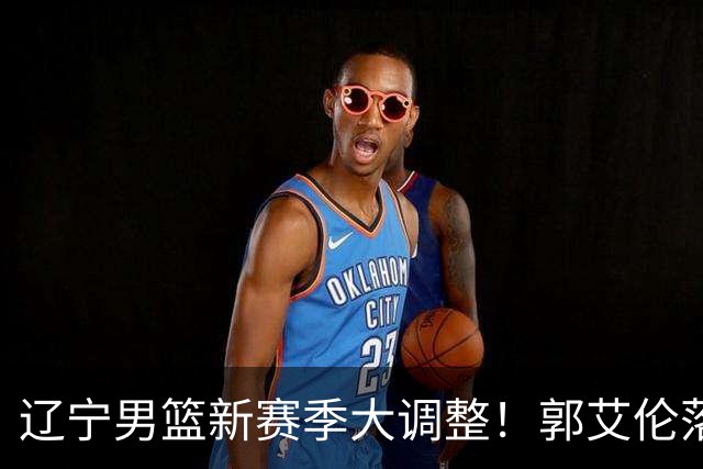 辽宁男篮新赛季大调整！郭艾伦落叶归根或重返辽篮，杨鸣有望回归