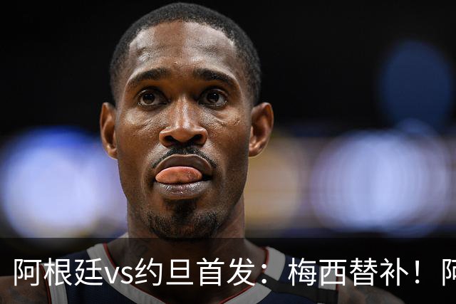 阿根廷vs约旦首发：梅西替补！阿尔瓦雷斯搭档劳塔罗，帕斯先发